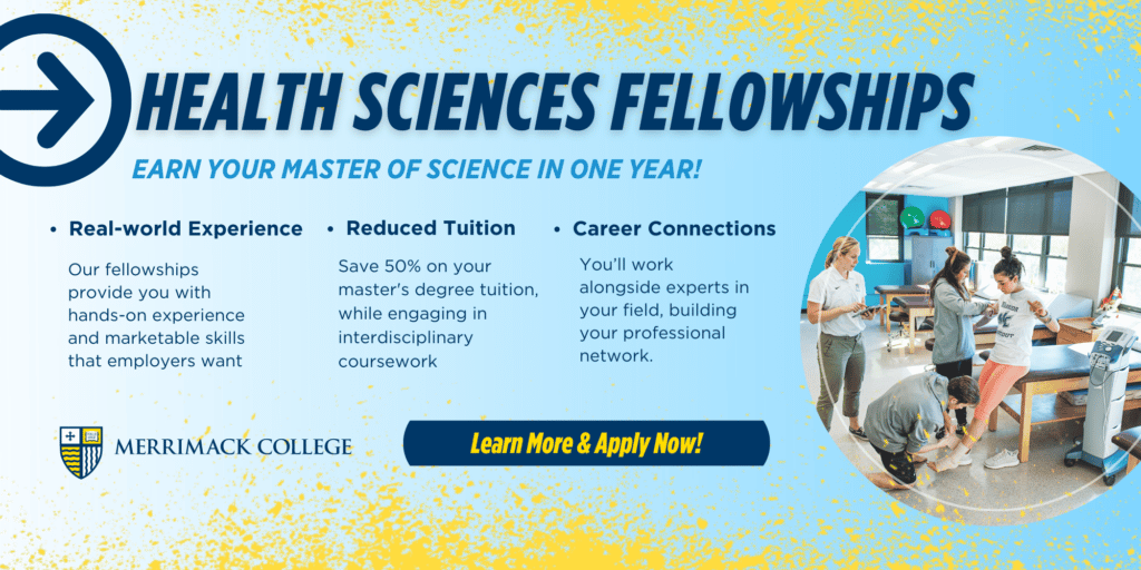 Health Sciences Fellowships. Earn your Master of Science in one year! Real-world experience: Our fellowships provide you with hands-on experience and marketable skills that employers want. Reduced tuition: Save 50% on your master's degree tuition, while engaging in interdisciplinary coursework. Career connections: You'll work alongside experts in your field, buidling your professional network. Learn more and apply now!
