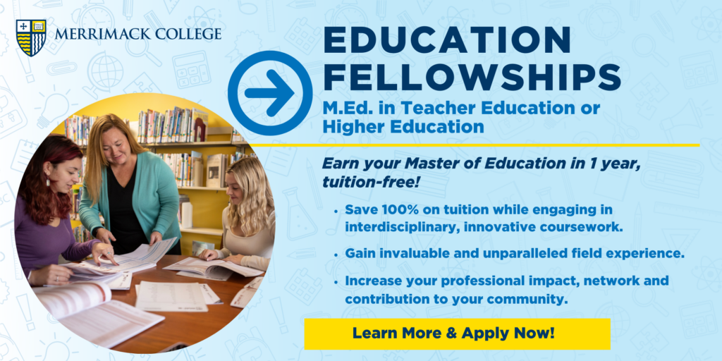 Education Fellowships: M.Ed. in Teacher Education or Higher Education. Earn your Master of Education in 1 year tuition-free! Save 100% on tuition while engaging in interdisciplinary, innovative coursework. Gain invaluable and unparalleled field experience. Increase your professional impact, network and contribution to your community. Learn more and apply now!